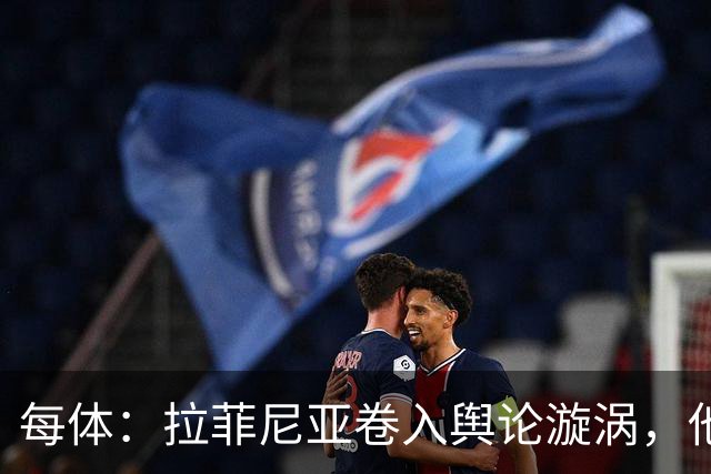 每体：拉菲尼亚卷入舆论漩涡，他可能因绕过中介买房被起诉