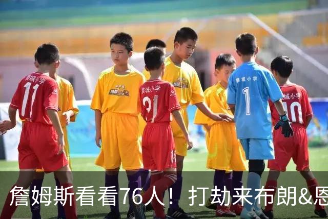 詹姆斯看看76人！打劫来布朗&恩马VJ星光闪耀&有薪金空间 太契合